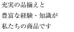 充実の品揃えと豊富な経験・知識が私たちの商品です